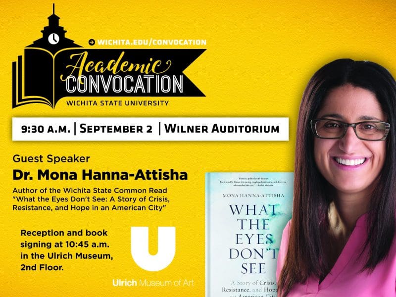 Academic Convocation. Wichita State University. 9:30am September 2 Wilner Auditorium. Guest Speaker Dr. Mona Hanna-Attisha. Author of the Wichita State Common Read "What the Eyes Don't See: A Story of Crisis, Resistance, and Hope in an American City." Reception and book signing at 10:45am in the Ulrich Museum, second floor. Ulrich Museum of Art. Visit wichita.edu/convocation.