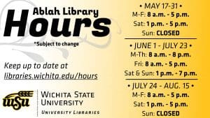 The following are summer hours for Ablah Library: May 17 - 31: M-F: 8 a.m. - 5 p.m. Sat: 1 - 5 p.m. Sun: CLOSED June 1 - July 23 M-Th: 8 a.m. - 8 p.m. Fri: 8 a.m. - 5 p.m. Sat - Sun: 1 - 7 p.m. July 24 - Aug. 15 M-F: 8 a.m. - 5 p.m. Sat: 1 - 5 p.m. Sun: CLOSED For more info on all Libraries hours, visit libraries.wichita.edu/hours or call our information line at (316) 978-3481.