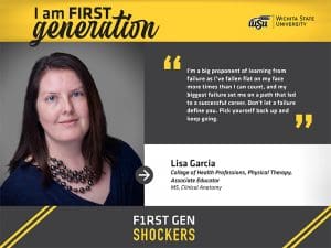 I am FIRST generation. Wichita State University. "I’m a big proponent of learning from failure as I’ve fallen flat on my face more times than I can count, and my biggest failure set me on a path that led to a successful career. Don’t let a failure define you. Pick yourself back up and keep going." Lisa Garcia College of Health Professions, Physical Therapy, Associate Educator MS, Clinical Anatomy. F1RST GEN SHOCKERS.