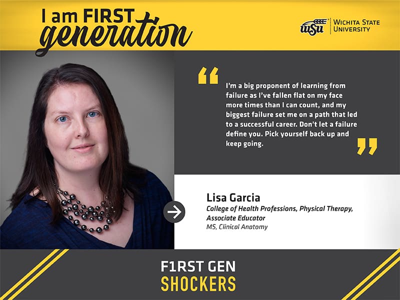 I am FIRST generation. Wichita State University. "I’m a big proponent of learning from failure as I’ve fallen flat on my face more times than I can count, and my biggest failure set me on a path that led to a successful career. Don’t let a failure define you. Pick yourself back up and keep going." Lisa Garcia College of Health Professions, Physical Therapy, Associate Educator MS, Clinical Anatomy. F1RST GEN SHOCKERS.