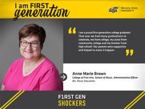I am FIRST generation. Wichita State University. "I am a proud first-generation college graduate! That year we had many graduations to celebrate, me from college, my sister from community college and my brother from high school! Our parents were supportive and helped to make it happen." Anne Marie Brown College of Fine Arts, School of Music, Administrative Officer BA, Music Education. F1RST GEN SHOCKERS.