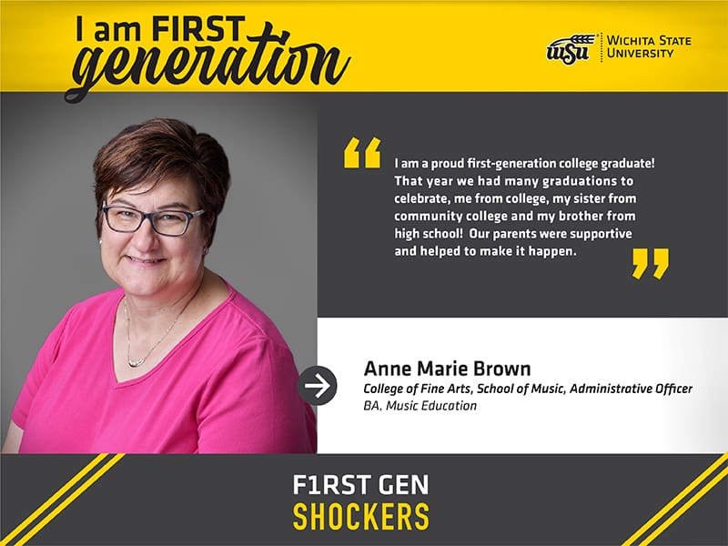 I am FIRST generation. Wichita State University. "I am a proud first-generation college graduate! That year we had many graduations to celebrate, me from college, my sister from community college and my brother from high school! Our parents were supportive and helped to make it happen." Anne Marie Brown College of Fine Arts, School of Music, Administrative Officer BA, Music Education. F1RST GEN SHOCKERS.