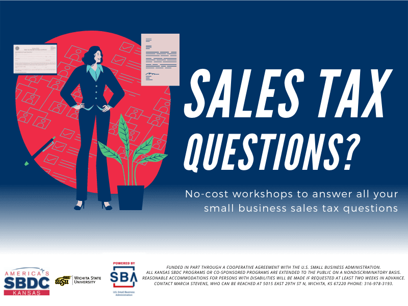 Sales Tax Questions? No-cost workshops to answer all your small business sales tax questions. America's Kansas SBDC. Wichita State University. Presented by SBA U.S. Small Business Administration. Funded in part through a cooperative agreement with the U.S. Small Business Administration. All Kansas SBDC programs or co-sponsored programs are extended to the public on a nondiscriminatory basis. Reasonable accommodations for persons with disabilities will be made if requested at least two weeks in advance. Contact Marcia Stevens, who can be reached at 5015 East 29th St N, Wichita, KS 67220 phone: 316-978-3193.