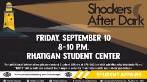Shockers After Dark: Friday, September 10th from 8 to 10 p.m. at the Rhatigan Student Center. For additional information, please contact Student Affairs at 978-3021 or visit wichita.edu/studentaffairs. Note: all events are subject to change in order to maintain health and safety guidelines. Masks and social distancing are still encouraged. Student Affairs links: Facebook, Instagram and Twitter @WichitaStateSA; wichita.edu/studentaffairs; vpstudentaffairs@wichita.edu; 316-978-3021.