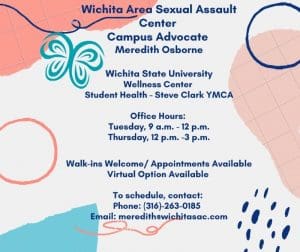 White and pink background with text: Wichita Area Sexual Assault Center Campus Advocate Meredith Osborne, Wichita State University Wellness Center, Student Health - Steve Clark YMCA, Office Hours: Tuesday 9am - 12pm, Thursday 12pm - 3pm, Walk-ins Welcome / Appointments Available, Virtual Option Available, To schedule contact: Phone: 316-263-0185, Email: meredith@wichitasac.com.