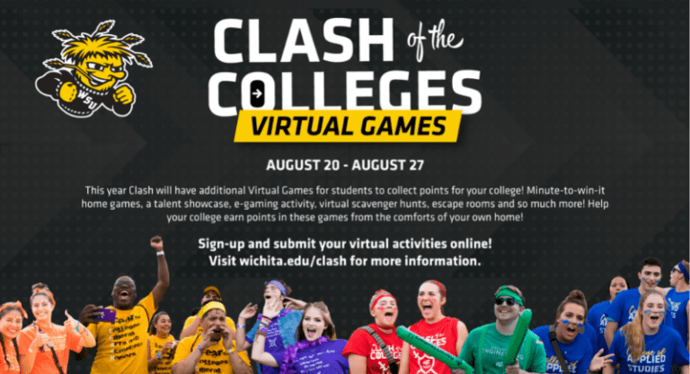 Clash of the Colleges Virtual Games August 20-August 27 This year Clash will have additional Virtual Games for students to collect points for your college! Minute to win it home games, a talent showcase, e-gaming activity, virtual scavenger hunts, escape rooms and so much more! Help your college earn points in these games from the comforts of your own home. Sign up and submit your virtual activities online! Visit wichita.edu/clash for more information.