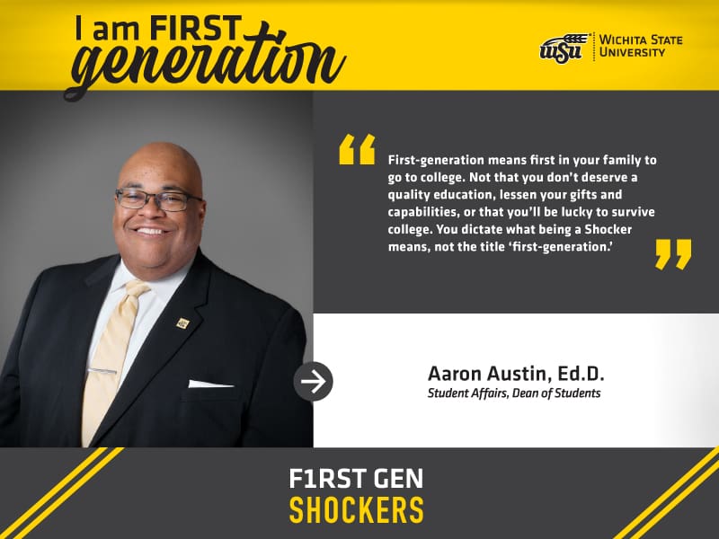 I’m FIRST generation. Wichita State University. “First-generation means first in your family to go to college. Not that you don’t deserve a quality education, lessen your gifts and capabilities, or that you’ll be lucky to survive college. You dictate what being a Shocker means, not the title ‘first-generation.’” Aaron L. Austin, Ed.D., Associate Vice President for Student Affairs and Dean of Students. F1RST GEN SHOCKERS.