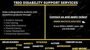 TRIO Disability Support Services. Helps undergraduate students with disabilities graduate through: academic advising, free tutoring, study skills assistance, financial literacy, career development, scholarship opportunities. Contact us and apply today. www.wichita.edu/dss. Grace Wilkie Annex room 158. 316-978-5949.