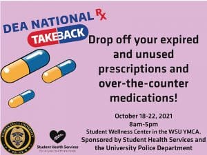 Drop off your expired and unused prescriptions and over-the-counter medications! October18-22, 2021 8am-5pm Student Wellness Center in the WSU YMCA. Sponsored by Student Health Services and the University Police Department .