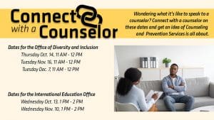 Black man is seating on a light gray couch talking to a Black female counselor with text Connect with a Counselor Wondering what it's like to speak to a counselor? Connect with a counselor on these dates and get an idea of what Counseling and Prevention Services (CAPS) is all about. Dates for the Office of Diversity and Inclusion Thursday Oct. 14th, 11am-12pm Tuesday Nov. 1th, 11am-12pm Tuesday Dec. 7th, 11am-12pm Dates for the International Education Office Wednesday Oct. 13th, 1pm-2pm Wednesday Nov. 10th, 1pm-2pm.'