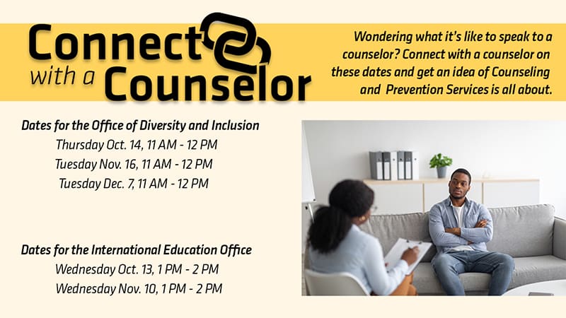 Black man is seating on a light gray couch talking to a Black female counselor with text Connect with a Counselor Wondering what it's like to speak to a counselor? Connect with a counselor on these dates and get an idea of what Counseling and Prevention Services (CAPS) is all about. Dates for the Office of Diversity and Inclusion Thursday Oct. 14th, 11am-12pm Tuesday Nov. 1th, 11am-12pm Tuesday Dec. 7th, 11am-12pm Dates for the International Education Office Wednesday Oct. 13th, 1pm-2pm Wednesday Nov. 10th, 1pm-2pm.'