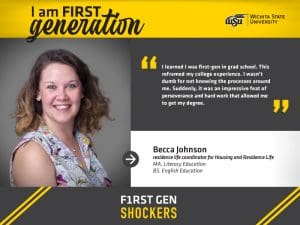 I am FIRST generation. Wichita State University. “I learned I was first-gen in grad school. This reframed my college experience. I wasn’t dumb for not knowing the processes around me. Suddenly, it was an impressive feat of perseverance and hard work that allowed me to get my degree.” Becca Johnson, residence life coordinator for Housing & Residence Life. F1RST GEN SHOCKERS.