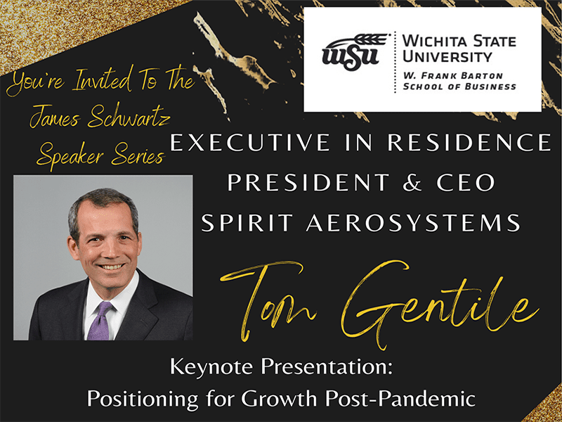 You're invited to the James Schwartz Speaker Series. Executive in Residence, President & CEO Spirit AeroSystems, Tom Gentile. Keynote Presentation: Positioning for Growth Post-Pandemic. Thursday, October 21, 2021 9:30-10:30am, Rhatigan Student Center, Beggs Ballroom, 1845 Fairmount St. Wichita, KS.