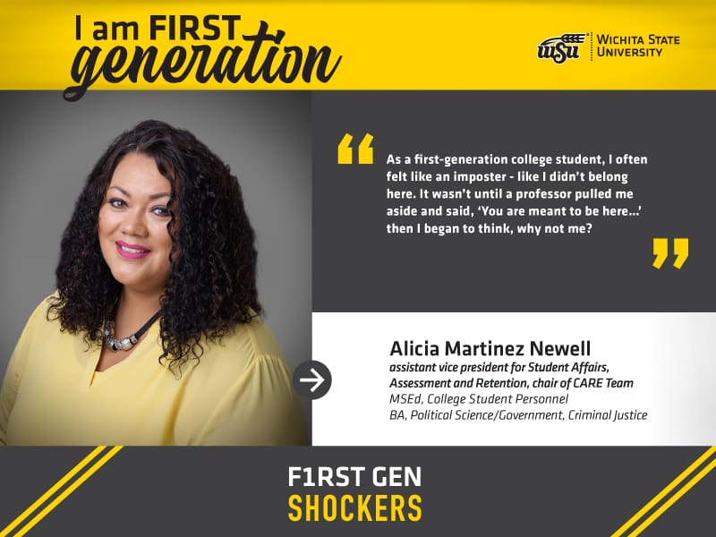 Image Alt Text I am FIRST generation. Wichita State University. “As a first-generation college student, I often felt like an imposter - like I didn’t belong here. It wasn’t until a professor pulled me aside and said, ‘You are meant to be here…’ then I began to think, WHY NOT ME?’” Alicia Martinez Newell, Assistant Vice President for Student Affairs, Assessment and Retention | Chair of CARE Team. F1RST GEN SHOCKERS.