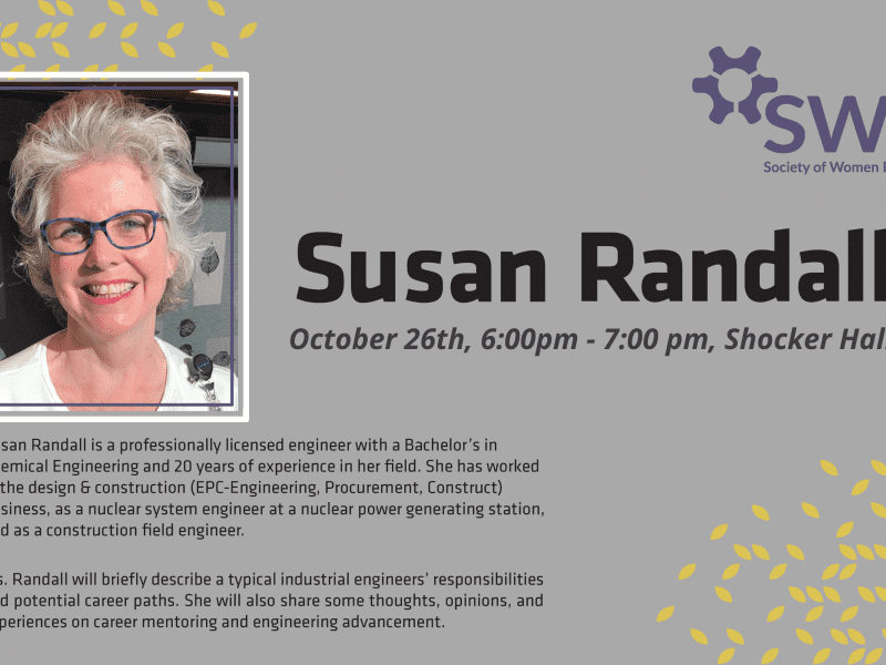 Susan Randall, October 26th, 6:00pm - 7:00pm, Shocker Hall. SWE (Society of Women Engineers). Susan Randall is a professionally licensed engineer with a Bachelor's in Chemical Engineering and 20 years of experience in her field. She has worked in the design and construction (EPC-Engineering, Procurement, and Construct) business, as a nuclear system engineer at a nuclear power generating station, and as a construction field engineer. Ms. Randall will briefly describe a typcial industrial engineers' responsibilities and potential career paths. She will also share some thoughts, opinions, and experiences on career mentoring and engineering advancement.