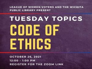 LEAGUE OF WOMEN VOTERS AND THE WICHITA PUBLIC LIBRARY PRESENT TUESDAY TOPICS CODE OF ETHICS OCTOBER 26, 2021 12:00- -1:00 PM REGISTER FOR THE ZOOM LINK