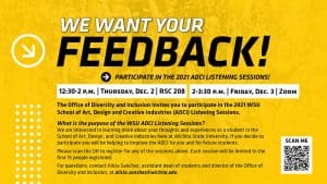 2021 ADCI LISTENING SESSIONS! | 12:30-2 P.M. | THURSDAY, DEC. 2 | RSC 208 | 2-3:30 P.M. | FRIDAY, DEC. 3 | ZOOM | The Office of Diversity and Inclusion invites you to participate in the 2021 WSU School of Art, Design and Creative Industries (ADCI) Listening Sessions. | What is the purpose of the WSU ADCI Listening Sessions? We are interested in learning more about your thoughts and experiences as a student in the School of Art, Design, and Creative Industries here at Wichita State University. If you decide to participate you will be helping to improve the ADCI for you and for future students. Please scan the QR to register for any of the sessions above. Each session will be limited to the first 15 people registered. For questions, contact Alicia Sanchez, assistant dean of students and director of the Office of Diversity and Inclusion, at alicia.sanchez@wichita.edu.