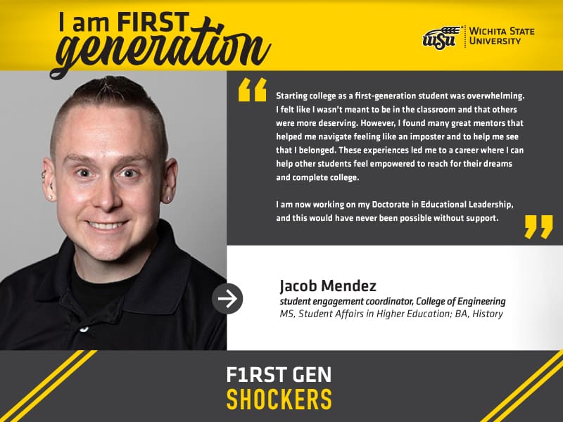 I am FIRST generation. Wichita State University. “Starting college as a first-generation student was overwhelming. I felt like I wasn’t meant to be in the classroom and that others were more deserving. However, I found many great mentors that helped me navigate feeling like an imposter and to help me see that I belonged. These experiences led me to a career where I can help other students feel empowered to reach for their dreams and complete college. I am now working on my Doctorate in Educational Leadership, and this would have never been possible without support." Jacob Mendez, student engagement coordinator, College of Engineering MS, Student Affairs in Higher Education; BA, History. F1RST GEN SHOCKERS.
