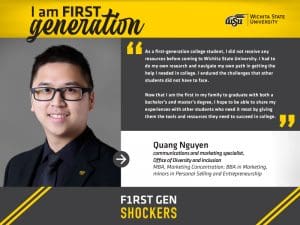 I am FIRST generation. Wichita State University. “As a first-generation college student, I did not receive any resources prior to coming to Wichita State University. I had to do my own research and navigate my own path in getting the help I needed in college. I endured the challenges that other students did not have to face. Now that I am the first in my family to graduate with both a Bachelor’s and Master’s degree, I hope to be able to share my experiences with other students who need it most — giving them the tools and resources in advance they need to succeed in college.” Quang Nguyen, communications and marketing specialist, Office of Diversity & Inclusion MBA, Marketing Concentration; BBA in Marketing, minors in Personal Selling and Entrepreneurship.