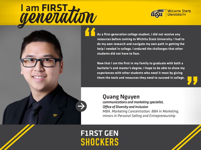 I am FIRST generation. Wichita State University. “As a first-generation college student, I did not receive any resources prior to coming to Wichita State University. I had to do my own research and navigate my own path in getting the help I needed in college. I endured the challenges that other students did not have to face. Now that I am the first in my family to graduate with both a Bachelor’s and Master’s degree, I hope to be able to share my experiences with other students who need it most — giving them the tools and resources in advance they need to succeed in college.” Quang Nguyen, communications and marketing specialist, Office of Diversity & Inclusion MBA, Marketing Concentration; BBA in Marketing, minors in Personal Selling and Entrepreneurship.