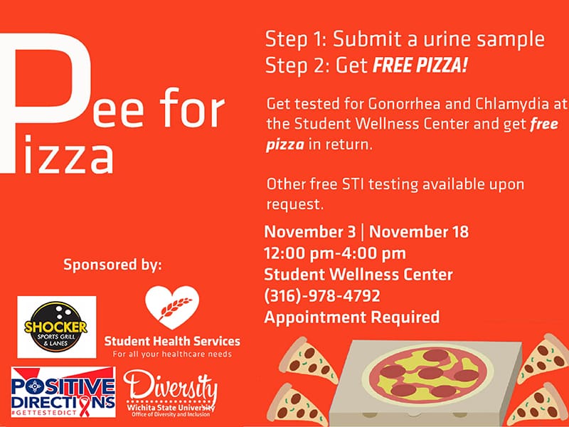 Pee for Pizza. Step 1: Submit a urine sample. Step 2: Get FREE PIZZA! Get tested for Gonorrhea and Chlamydia at the Student Wellness Center and get free pizza in return. Other free STI testing available upon request. December 1. 1:00pm-4:00pm. Student Wellness Center. (316)-978-4792, Appointment Required.