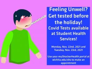 Feeling Unwell? Get tested before the holiday! Covid Tests available at Student Health Services! Monday Nov. 22nd, 2021 and Tuesday, Nov. 23rd, 2021. Use your myShockerHealth portal at wichita.edu/shs to make an appointment.