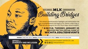 14th Annual MLK Commemoration: Building Bridges | 6:30 p.m. Tuesday, January 25, 2022 | Facebook Live (Virtual Event) | This annual commemoration highlights and memorializes the work, accomplishments and legacy of Dr. Martin Luther King, Jr. We will also recognize the 2022 Drum Major Award recipient. Register for this Virtual Event at: wichita.edu/odievents or follow this link: wichita..edu/odievents | Phone: 316.978.3034 |email: diversity@wichita.edu | web: wichita.edu/odi | Visit" rhatigan student center ste. 208 | @wsudiversity