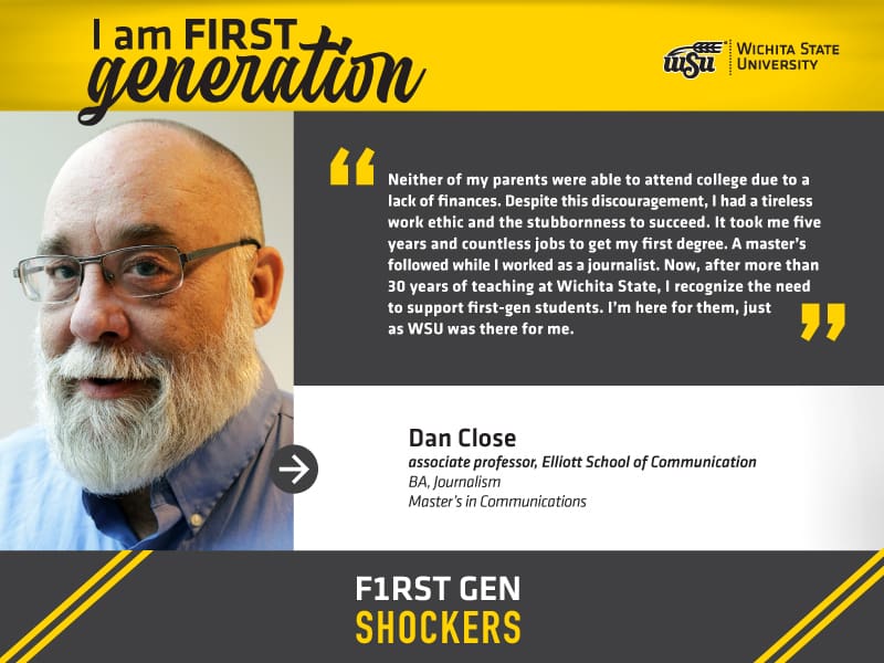 I am FIRST generation. Wichita State University. “Neither of my parents were able to attend college due to a lack of finances. Despite this discouragement, I had a tireless work ethic and the stubbornness to succeed. It took me five years and countless jobs to get my first degree. A master’s followed while I worked as a journalist. Now, after more than 30 years of teaching at Wichita State, I recognize the need to support first-gen students. I’m here for them, just as WSU was there for me.” Dan Close, associate professor, Elliott School of Communication. F1RST GEN SHOCKERS.