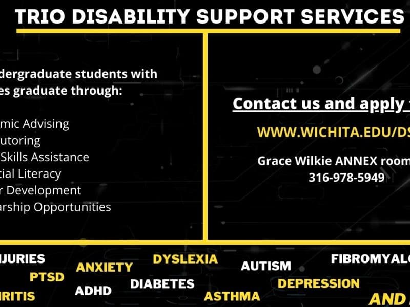 TRIO Disability Support Services. Helps undergraduate students with disabilities graduate through: academic advising, free tutoring, study skills assistance, financial literacy, career development, scholarship opportunities. Disabilities include brain injuries, PTSD, arthritis, anxiety, ADHD, dyslexia, diabetes, asthma, autism, depression, fibromyalgia, and more. Contact us and apply today! www.wichita.edu/dss. Grace Wilkie Annex room 158. 316-978-5949.