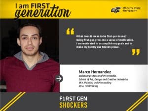 I am FIRST generation. Wichita State University. “What does it mean to be first-gen to me? Being first-gen gives me a sense of motivation. I am motivated to accomplish my goals and to make my family and friends proud.” Marco Hernandez, assistant professor, School of Art, Design and Creative Industries. BFA, Painting and Printmaking, MFA, Printmaking. F1RST GEN SHOCKERS.