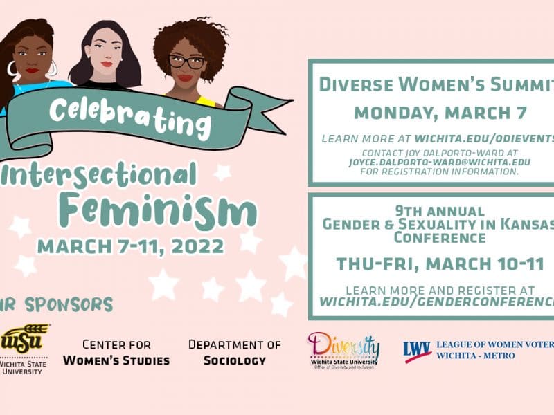 Flyer for the Celebrating. Text 'IThe week starts out with the 7th annual Diverse Women's Summit to be held on Monday, March 7th which will consist of a Student Showcase from 9:00 am-noon, followed by a Creative Concourse from 1:00 - 4:00 pm, and an evening International Women's Day panel on Intersectionality at Wichita State: Prospects and Perspectives from 7:00 pm - 8:30 pm. On Thursday, March 10th, we kick off the 9th annual Gender & Sexuality in Kansas Conference with a keynote presentation featuring, C.J. Janovy, who will share Lessons in Activism from LGBT Kansas. The talk will be proceeded by a community showcase from 5:30-6:30 pm in the Marcus Welcome Center. The keynote, from 6:30 - 7:30 pm, can be attended in person or via live stream.'ntersectional Feminism events planned for March 7th-11th, 2022.