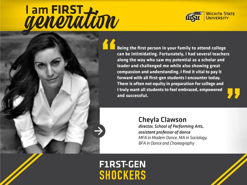 I am FIRST generation. Wichita State University. “Being the first person in your family to attend college can be intimidating. Fortunately, I had several teachers along the way who saw my potential as a scholar and leader and challenged me while also showing great compassion and understanding. I find it vital to pay it forward with all first-gen students I encounter today. There is often not equity in preparation for college and I truly want all students to feel embraced, empowered and successful.” Cheyla Clawson, director, School of Performing Arts, assistant professor of dance. MFA in Modern Dance, MA in Sociology, BFA in Dance and Choreography. F1RST-GEN SHOCKERS.