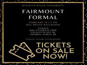 Wichita state university fairmount formal invitation. february 19 7 pm. rsc beggs ballroom. tickets are free to wsu students , $5 for faculty and staff, $8 for general public. formal attire is encouraged