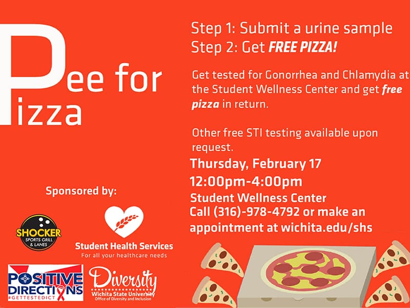 Pee for Pizza. Step 1: Submit a urine sample. Step 2: Get Free Pizza! Get tested for Gonorrhea and Chlamydia at the Student Wellness Center and get free pizza in return. Other free STI testing available upon request. Thursday, February 17. 12:00pm-4:00pm. Student Wellness Center. Call (316)-978-4792 or make an appointment at wichita.edu/shs.