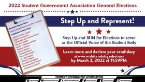2022 Student Government Association General Elections 2022 Step Up and Represent! Step Up and RUN for Elections to serve as the Official Voice of the Student Body Executive Branch Seats Student Body President and Vice President Legislative Branch Seats Applied Studies Senator Engineering Senator Liberal Arts and Sciences Senator Fine Arts Senator Health Professions Senator Buisness Senator Honors Senator Graduate Senator Out of State Senator At-Large Senator Veterans Senator International Senator Returning Adult Senator Underserved Senator Learn more and declare your candidacy at www.wichita.edu/sgaelections by March 2, 2022 at 11:59PM.