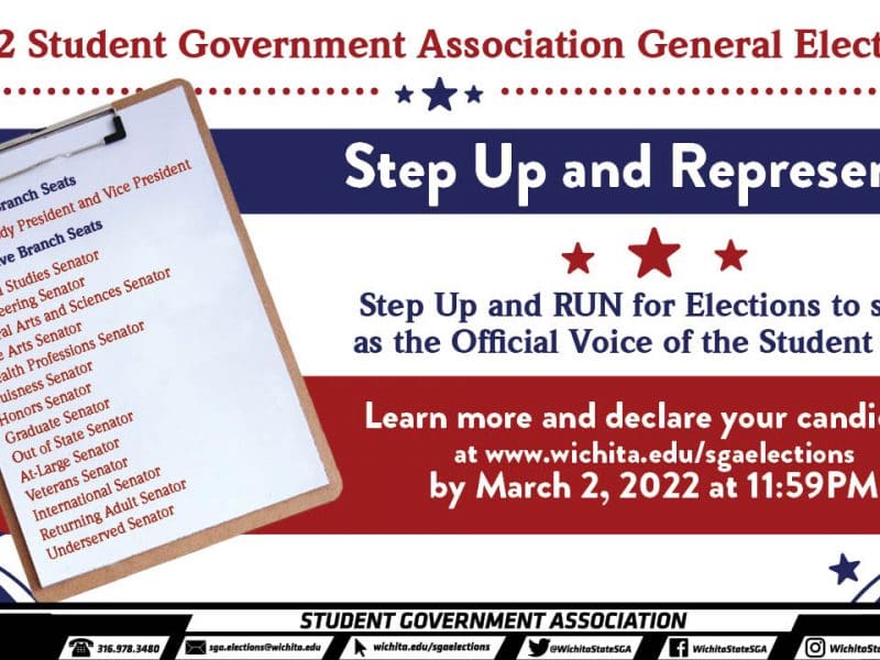 2022 Student Government Association General Elections 2022 Step Up and Represent! Step Up and RUN for Elections to serve as the Official Voice of the Student Body Executive Branch Seats Student Body President and Vice President Legislative Branch Seats Applied Studies Senator Engineering Senator Liberal Arts and Sciences Senator Fine Arts Senator Health Professions Senator Buisness Senator Honors Senator Graduate Senator Out of State Senator At-Large Senator Veterans Senator International Senator Returning Adult Senator Underserved Senator Learn more and declare your candidacy at www.wichita.edu/sgaelections by March 2, 2022 at 11:59PM.