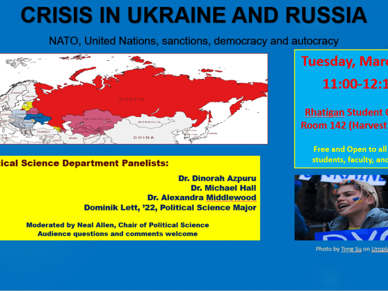 CRISIS IN UKRAINE AND RUSSIA NATO, United Nations, sanctions, democracy and autocracy Tuesday, March 22 11:00-12:15 Rhatigan Student Center Room 142 (Harvest Room) Free and Open to all WSU students, faculty and staff Political Science Department Panelists Dr. Dinorah Azpuru Dr. Michael Hall Dr. Alexandra Middlewood Dominik Lett, '22 Political Science Major Moderated by Neal Allen, Chair of Political Science Audience questions and comments welcome