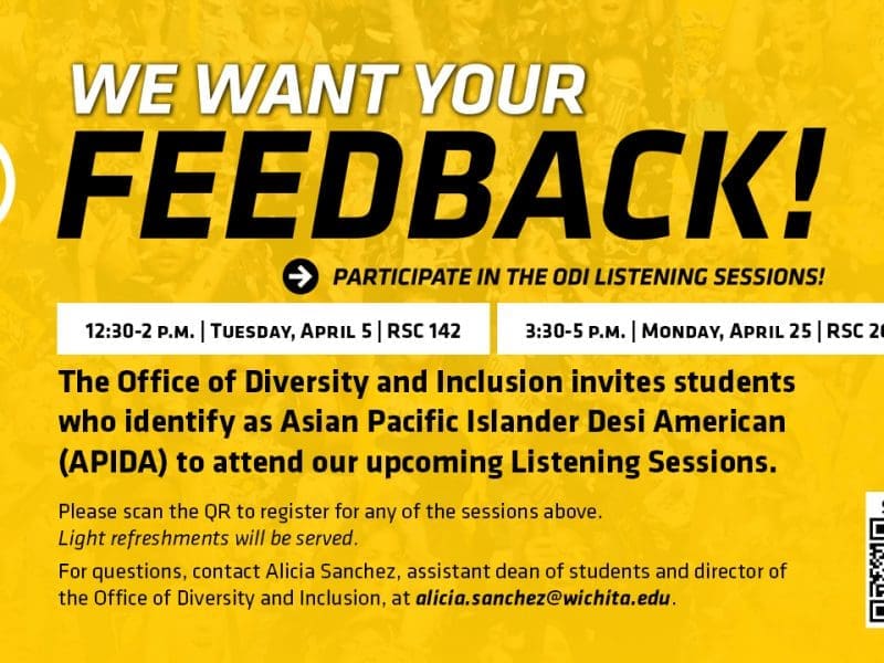 WE WANT YOUR FEEDBACK! PARTICIPATE IN THE ODI LISTENING SESSIONS! | 12:30-2 p.m. | Tuesday, April 5 | RSC 142 | 3:30-5 p.m. | Monday, April 25 | RSC 265 | The Office of Diversity and Inclusion invites students who identify as Asian Pacific Islander Desi American (APIDA) to attend our upcoming Listening Sessions. | Please scan the QR to register for any of the sessions above. Light refreshments will be served. For questions, contact Alicia Sanchez, assistant dean of students and director of the Office of Diversity and Inclusion, at alicia.sanchez@wichita.edu.