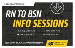 School of Nursing RN to BSN Info Sessions April 5 at 9 a.m. April 8 at 4 p.m. May 3 at 9 a.m. May 6 at 4 p.m. Register at: wichita.edu/rnbsninfosession