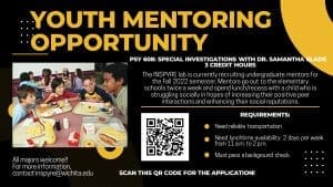 YOUTH MENTORING OPPORTUNITY; PSY 608: SPECIAL INVESTIGATIONS WITH DR. SAMANTHA SLADE 3 CREDIT HOURS; The INSPYRE lab is currently recruiting undergraduate mentors for the Fall 2022 semester. Mentors go out to the elementary schools twice a week and spend lunch/recess with a child who is struggling socially in hopes of increasing their positive peer interactions and enhancing their social reputations. REQUIREMENTS: Need reliable transportation Need lunchtime availability: 2 days per week from 11 a.m. to 2 p.m. Must pass a background check; All majors welcome!! For more information, contact inspyre@wichita.edu; Scan this QR code for the application!