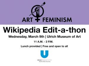 Art+Feminism. Wikipedia Edit-a-thon. Wednesday, March 9th. Ulrich Museum of Art. 11 A.M. - 2 P.M. Lunch provided. Free and open to all.