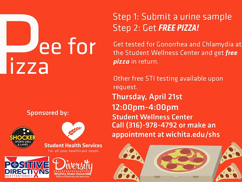Pee for Pizza. Step 1: Submit a urine sample. Step 2: Get FREE PIZZA! Get tested for Gonorrhea and Chlamydia at the Student Wellness Center and get free pizza in return. Other free STI testing available upon request. Thursday, April 21st. 12:00pm-4:00pm. Student Wellness Center. Call (316)-978-4792 or make an appointment at wichita.edu/shs.