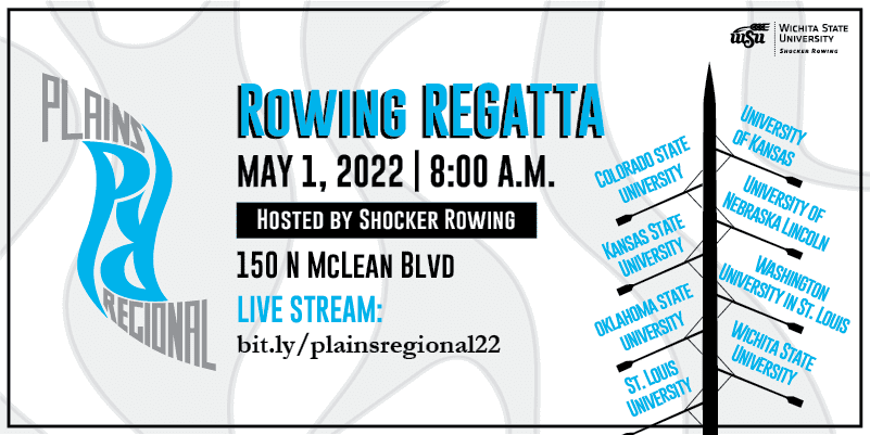 Rowing Regatta May1, 2022 8:00 A.M. Hosted By Shocker Rowing 150 N McLean Blvd Live Stream: bit.ly/plainsregional22 Colorado State University University of Kansas Kansas State University University of Nebraska Lincoln Oklahoma State University Washington University in St. Louis St, Louis University Wichita State University