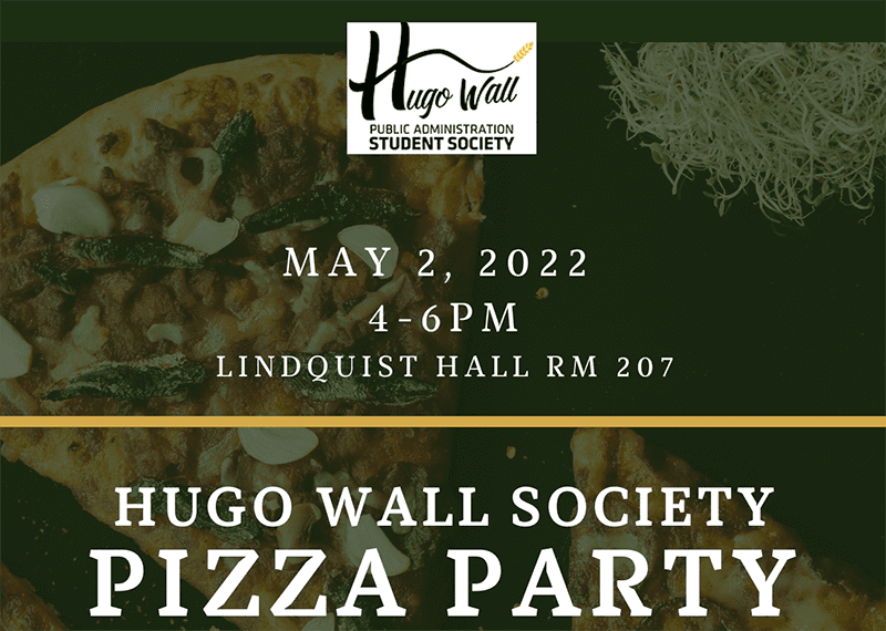Image featuring Hugo Wall Public Administration Student Society logo and text May 2, 2022 4-6 p.m. lLindquist hall room 207 Hugo Wall Society Pizza party over laying image of pizza.