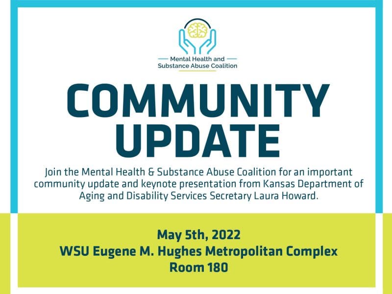 Mental Health & Substance Abuse Coalition Community Update: loin the Mental Health & Substance Abuse Coalition for an important community update and keynote presentation from Kansas Department of Aging and Disability Services Secretary Laura Howard. May 5th, 2022 at the WSU Eugene M. Hughes Metropolitan Complex, Room 180. Event Schedule: 8:30-9 am Registration; 9-9:30 am Welcome; 9:30-10:15 am Panel and Q&A; 10:15-10:30 am Break; 10:30-11:45 am Panel and Q&A 11:15-11:45 am Secretary Laura Howard