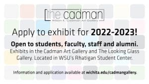 The Cadman Wilson K. Cadman Art Gallery. Apply to exhibit for 2022-2023! Open to students, faculty, staff and alumni. Exhibits in the Cadman Art Gallery and The Looking Glass Gallery. Located in WSU's Rhatigan Student Center. Information and application available at wichita.edu/cadmangallery.