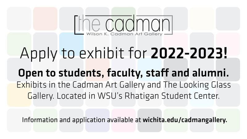 The Cadman Wilson K. Cadman Art Gallery. Apply to exhibit for 2022-2023! Open to students, faculty, staff and alumni. Exhibits in the Cadman Art Gallery and The Looking Glass Gallery. Located in WSU's Rhatigan Student Center. Information and application available at wichita.edu/cadmangallery.
