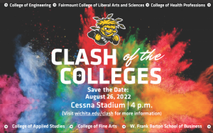 College of Engineering Fairmount College of Liberal Arts and Sciences College of Health Professions Clash of the Colleges Save the Date August 26 2022 Cessna Stadium 4pm Visit wichita.edu/clash for more information College of Applied Studies College of Fine Arts W. Frank Barton School of Business .