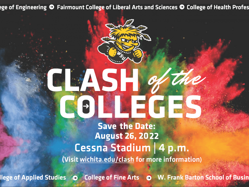College of Engineering Fairmount College of Liberal Arts and Sciences College of Health Professions Clash of the Colleges Save the Date August 26 2022 Cessna Stadium 4pm Visit wichita.edu/clash for more information College of Applied Studies College of Fine Arts W. Frank Barton School of Business