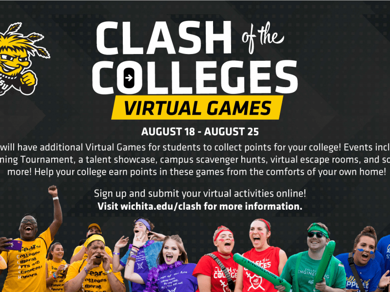 Clash of the Colleges Virtual Games. August 18-August 25. Clash will have additional Virtual Games for students to collect points for your college! Events include an E-gaming tournament, a talent showcase, campus scavenger hunts, virtual escape rooms, and so much more! Help your college earn points in these games from the comforts of your own home! Sign up and submit your virtual activities online! Visit wichita.edu/clash for information.